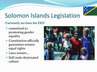 Solomon Islands Legislation
Currently no laws for EEO
 committed to
promoting gender
equality
 Constitution officially
guarantees women
equal rights
 Laws remain...
 Still male-dominated
culture
 