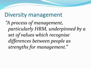 Diversity management
“A process of management,
particularly HRM, underpinned by a
set of values which recognise
differences between people as
strengths for management.”
 
