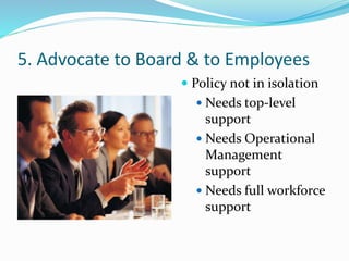 5. Advocate to Board & to Employees
 Policy not in isolation
 Needs top-level
support
 Needs Operational
Management
support
 Needs full workforce
support
 