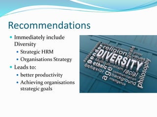 Recommendations
 Immediately include
Diversity
 Strategic HRM
 Organisations Strategy
 Leads to:
 better productivity
 Achieving organisations
strategic goals
 