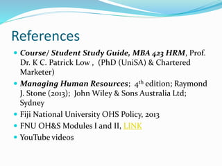 References
 Course/ Student Study Guide, MBA 423 HRM, Prof.
Dr. K C. Patrick Low , (PhD (UniSA) & Chartered
Marketer)
 Managing Human Resources; 4th edition; Raymond
J. Stone (2013); John Wiley & Sons Australia Ltd;
Sydney
 Fiji National University OHS Policy, 2013
 FNU OH&S Modules I and II, LINK
 YouTube videos
 