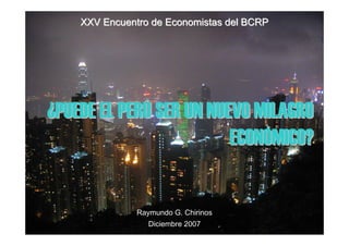 XXV Encuentro de Economistas del BCRP




¿PUEDE EL PERÚ SER UN NUEVO MILAGRO
                         ECONÓMICO?


               Raymundo G. Chirinos
                  Diciembre 2007
 