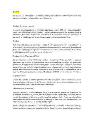 Glosario
De acuerdo a lo establecido en la LGPGIR, a continuación se definen los términos más comunes
que serán utilizados a lo largo del presente documento.
Residuos de manejo especial,:
son aquellosque nopuedenconsiderarse comopeligrososni como RSM, entre los que se pueden
incluirlosresiduoseléctricosyelectrónicos,ylostecnológicosprovenientesde las industrias de la
informática, fabricantes de productos electrónicos o de vehículos automotores y otros que al
transcurrir su vida útil, por sus características, requieren de un manejo específico.
Residuo:
Material o producto cuyo propietario o poseedor desecha y que se encuentra en estado sólido o
semisólido,oesunlíquidoogas contenidoenrecipientesodepósitos,yque puede sersusceptible
de ser valorizadoorequiere sujetarse a tratamientoodisposiciónfinal conformealodispuesto en
la LGPGIR y demás ordenamientos que de ella deriven.
Residuos Sólidos Municipales (RSM):
Se tomará como sinónimo del término “residuos sólidos urbanos” : Los generados en las casas
habitación, que resultan de la eliminación de los materiales que utilizan en sus actividades
domésticas,de losproductosque consumenyde susenvases,embalajesoempaques;losresiduos
que provienen de cualquier otra actividad dentro de establecimientos o en la vía pública que
genere residuos con características domiciliarias, y los resultantes de la limpieza de las vías y
lugarespúblicos,siempre que no sean considerados por la LGPGIR como residuos de otra índole.
Disposición Final:
Acción de depositar o confinar permanentemente residuos en sitios e instalaciones cuyas
características permitan prevenir su liberación al ambiente y las consecuentes afectaciones a la
salud de la población y a los ecosistemas y sus elementos;
Gestión Integral de Residuos:
Conjunto articulado e interrelacionado de acciones normativas, operativas, financieras, de
planeación,administrativas,sociales,educativas,de monitoreo, supervisión y evaluación, para el
manejo de residuos, desde su generación hasta la disposición final, a fin de lograr beneficios
ambientales,laoptimización económica de su manejo y su aceptación social, respondiendo a las
necesidades y circunstancias de cada localidad o región.
Manejo Integral: Las actividades de reducción en la fuente, separación, reutilización, reciclaje,
coprocesamiento, tratamiento biológico, químico, físico o térmico, acopio, almacenamiento,
 