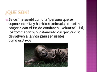  Se define zombi como la "persona que se
supone muerta y ha sido reanimada por arte de
brujería con el fin de dominar su voluntad". Así,
los zombis son supuestamente cuerpos que se
devuelven a la vida para ser usados
como esclavos.
 