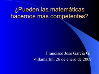 ¿Pueden las matemáticas hacernos más competentes? Francisco José García Gil Villamartín, 26 de enero de 2009 