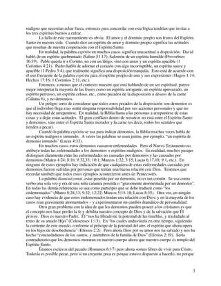 3
maligno que necesitan echar fuera, entonces para concordar con esta lógica tendrían que invitar a
los tres espíritus buenos a entrar.
La falla de este razonamiento es obvia. El amor y el dominio propio son frutos del Espíritu
Santo en nuestra vida. Cuando dice un espíritu de amor y dominio propio significa las actitudes
que resultan de nuestra cooperación con el Espíritu Santo.
En realidad, la palabra espíritu en muchos casos significa una actitud o disposición. David
habló de un espíritu quebrantado (Salmo 51:17); Salomón de un espíritu humilde (Proverbios
16:19). Pablo quería ir a Corinto, no con un látigo, sino con amor y un espíritu apacible (1
Corintios 4:21). Pedro habló de adornar el corazón con algo incorruptible, un espíritu suave y
apacible (1 Pedro 3:4), que realmente significa una disposición tranquila. Esto está de acuerdo con
el uso frecuente de la palabra espíritu para el espíritu propio de uno y sus expresiones (Hageo 1:14;
Hechos 17:16; 1 Corintios 2:11, etc.).
Entonces, a menos que el contexto muestre que está hablando de un ser espiritual, parece
mejor interpretar la mayoría de las frases como un espíritu arrogante, un espíritu apresurado, un
espíritu perezoso, un espíritu celoso, etc., como pecados de la disposición o deseos de la carne
(Gálatas 6), y no demonios.
Un peligro serio de considerar que todos estos pecados de la disposición son demonios es
que el individuo llega a no sentir ninguna responsabilidad por sus acciones personales y que no
hay necesidad de arrepentirse. En realidad, la Biblia llama a las personas a arrepentirse de estas
cosas y a dejar estas actitudes. El gran conflicto dentro de nosotros no está entre el Espíritu Santo
y demonios, sino entre el Espíritu Santo morador y la carne (es decir, todos los sentidos que
tienden a pecar).
Cuando la palabra espíritu se usa para indicar demonios, la Biblia muchas veces habla de
un espíritu maligno o inmundo. A veces las palabras se usan juntas, por ejemplo, “un espíritu de
demonio inmundo” (Lucas 4:33).
En muchos casos estos demonios causaron enfermedades. Pero el Nuevo Testamento no
atribuye todas las enfermedades a los demonios o espíritus malignos. En realidad, muchos pasajes
distinguen claramente entre las enfermedades no causadas por demonios y las causadas por
demonios (Mateo 4:24; 8:16; 9:32,33; 10:1; Marcos 1:32; 3:15; Lucas 6:17,18; 9:1, etc.). En
ninguno de estos ejemplos hay indicación de que cualquiera de estas enfermedades causadas por
demonios fueron sufridas por personas que tenían una buena relación con Dios. Tenemos que
recordar también que todos estos ejemplos acontecieron antes de Pentecostés.
La palabra diamonizomai, estar poseído por un demonio, no es tan común. Se usa como
verbo una sola vez y era de una niña cananea poseída o “gravemente atormentada por un demonio”.
En todas las demás referencias se usa como participio que se debe traducir como “los
endemoniados” (Mateo 8:28,33; 9:32; 12:22; Marcos 5:15-18; Lucas 8:35). Otra vez, en ningún
caso hay evidencia de que estos endemoniados tenían una relación con Dios; y en la mayoría de los
casos eran gravemente atormentados – y experimentaron un cambio dramático de personalidad.
Otro gran problema con la idea de que los demonios pueden poseer a los cristianos es que
el concepto nos hace perder la fe y debilita nuestro concepto de Dios y de la salvación que Él
provee. Dios es nuestro Padre. Él “nos ha librado de la potestad de las tinieblas, y trasladado al
reino de su amado Hijo” (Colosenses 1:13). En “los cuales anduvisteis en otro tiempo, siguiendo
la corriente de este mundo, conforme al príncipe de la potestad del aire, el espíritu que ahora opera
en los hijos de desobediencia” (Efesios 2:2). Pero ahora Dios por su amor nos ha salvado y nos ha
hecho “conciudadanos de los santos, y miembros de la familia de Dios” (Efesios 2:19). Sería
contradictorio que los demonios moraran en nuestro cuerpo ahora que nuestro cuerpo es templo del
Espíritu Santo.
Éramos esclavos del pecado (Romanos 6:17) pero ahora somos libres de vivir para Cristo.
Todavía es posible pecar, pero si un creyente peca es porque estuvo dispuesto a hacerlo, no porque
 