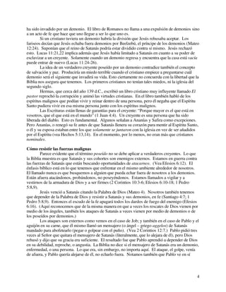 4
ha sido invadido por un demonio. El libro de Romanos no llama a una expulsión de demonios sino
a un acto de fe que hace que uno llegue a ser lo que uno es.
Si un cristiano tuviera un demonio habría la división que Jesús rehusaba aceptar. Los
fariseos decían que Jesús echaba fuera demonios por Beelzebú, el príncipe de los demonios (Mateo
12:24). Suponían que el reino de Satanás podría estar dividido contra sí mismo. Jesús rechazó
esto. Lucas 11:21,22 implica además que Jesús había limitado a Satanás en cuanto a su poder de
esclavizar a un creyente. Solamente cuando un demonio regresa y encuentra que la casa está vacía
puede entrar de nuevo (Lucas 11:24-26).
La idea de un verdadero creyente poseído por un demonio contradice también el concepto
de salvación y paz. Produciría un miedo terrible cuando el cristiano empiece a preguntarse cuál
demonio será el siguiente que invadirá su vida. Esto ciertamente no concuerda con la libertad que la
Biblia nos asegura que tenemos. Los primeros cristianos no tenían tales miedos, ni la iglesia del
segundo siglo.
Hermas, que cerca del año 139 d.C., escribió un libro cristiano muy influyente llamado El
pastor reprochó la corrupción y animó las virtudes cristianas. En el libro también habló de los
espíritus malignos que podían vivir y reinar dentro de una persona, pero él negaba que el Espíritu
Santo pudiera vivir en esa misma persona junto con los espíritus malignos.
Las Escrituras están llenas de garantías para el creyente: “Porque mayor es el que está en
vosotros, que el que está en el mundo” (1 Juan 4:4). Un creyente es una persona que ha sido
liberada del diablo. Esto es fundamental. Algunos señalan a Ananías y Safira como excepciones.
Pero Ananías, o renegó su fe antes de que Satanás llenera su corazón para mentir al Espíritu Santo,
o él y su esposa estaban entre los que solamente se juntaron con la iglesia en vez de ser añadidos
por el Espíritu (vea Hechos 5:13,14). En el momento, por lo menos, no eran más que cristianos
nominales.
Cómo resistir las fuerzas malignas
Parece evidente que el término poseído no se debe aplicar a verdaderos creyentes. Lo que
la Biblia muestra es que Satanás y sus cohortes son enemigos externos. Estamos en guerra contra
las fuerzas de Satanás que están buscando oportunidades de atacarnos. (Vea Efesios 6:12). El
énfasis bíblico está en lo que tenemos que enfrentar en el mismo ambiente alrededor de nosotros.
El llamado nunca es que busquemos a alguien que pueda echar fuera de nosotros a los demonios.
Están afuera atacándonos, probándonos, no poseyéndonos. Estamos llamados a vigilar y a
vestirnos de la armadura de Dios y a ser firmes (2 Corintios 10:3-6; Efesios 6:10-18; 1 Pedro
5:8,9).
Jesús venció a Satanás citando la Palabra de Dios (Mateo 4). Nosotros también tenemos
que depender de la Palabra de Dios y resistir a Satanás y sus demonios, en fe (Santiago 4:7; 1
Pedro 5:8,9). Entonces el escudo de la fe apagará todos los dardos de fuego del enemigo (Efesios
6:16). (Aquí reconocemos que de la misma manera en que a veces los rescates de Dios vienen por
medio de los ángeles, también los ataques de Satanás a veces vienen por medio de demonios o de
los poseídos por demonios.)
Los ataques son externos como vemos en el caso de Job; y también en el caso de Pablo y el
aguijón en su carne, que él mismo llamó un mensajero (o ángel – griego aggelos) de Satanás
mandado para abofetearlo (pegar o golpear con el puño). (Vea 2 Corintios 12:7.) Pablo pidió tres
veces al Señor que quitara el mensajero de Satanás (literalmente, que lo alejara de él), pero Dios
rehusó y dijo que su gracia era suficiente. El resultado fue que Pablo aprendió a depender de Dios
en su debilidad, reproche, o angustia. La Biblia no dice si el mensajero de Satanás era un demonio,
enfermedad, o una persona. Lo que era, sin embargo, no importa aquí. El ataque, el golpe, venía
de afuera, y Pablo quería alejarse de él, no echarlo fuera. Notamos también que Pablo ve en sí
 