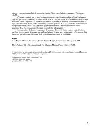 5
mismo y en nosotros también la presencia viva de Cristo como la única esperanza (Colosenses
1:2,29).
Creemos también que el don de discernimiento de espíritus tiene el propósito de discernir
espíritus que pueden motivar a la gente que no tiene al Espíritu Santo, no de discernir los supuestos
demonios en los creyentes. Si la verdad permanece en nosotros, nosotros permaneceremos en el
Hijo y en el Padre (1 Juan 2:24). Solamente si somos quitados de la vid y echados fuera como un
pámpano muerto Satanás o sus demonios pueden reclamarnos. Nuestra redención es una
redención de la persona entera. El precio completo ha sido pagado.
Los enemigos de Cristo lo acusaron de tener un demonio. Es un engaño sutil del diablo
que hace que personas sinceras acusen a los cristianos hoy de tener un demonio. Claramente, hay
liberación, pero llamarlo liberación de la posesión de demonios no es bíblico.
Notas
1
J.L. Nevius, Demon Possession, Grand Rapids: Kregel, reimpresa de 1894, p. 278,290.
2
M.H. Nelson, Why Christians Crack Up, Chicago: Moody Press, 1960, p. 76,77.
El Texto Bíblico ha sido tomado de la versión Reina-Valera 1960 Sociedades Bíblicas en América Latina;  renovado
1988 Sociedades Bíblicas Unidas. Utilizado con permiso.
©2005 Concilio General de las Asambleas de Dios
1445 North Booneville Avenue
Springfield, Missouri 65802-1894
 
