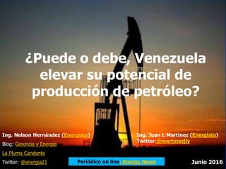 ¿Puede o debe, Venezuela
elevar su potencial de
producción de petróleo?
Ing. Nelson Hernández (Energista)
Blog: Gerencia y Energía
La Pluma Candente
Twitter: @energia21 Junio 2016Periódico on line: Energy News
Ing. Juan L Martínez (Energista)
Twitter:@martinezjly
 