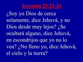 Jeremías 23:23-24
¿Soy yo Dios de cerca
solamente, dice Jehová, y no
Dios desde muy lejos? ¿Se
ocultará alguno, dice Jehová,
en escondrijos que yo no lo
vea? ¿No lleno yo, dice Jehová,
el cielo y la tierra?
 