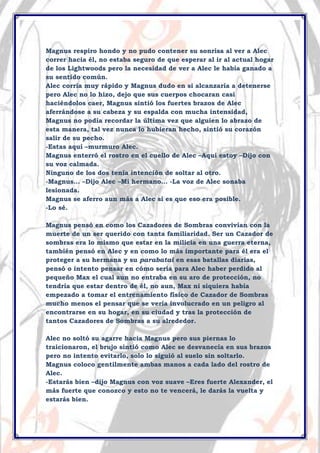 Magnus respiro hondo y no pudo contener su sonrisa al ver a Alec
correr hacia él, no estaba seguro de que esperar al ir al actual hogar
de los Lightwoods pero la necesidad de ver a Alec le había ganado a
su sentido común.
Alec corría muy rápido y Magnus dudo en si alcanzaría a detenerse
pero Alec no lo hizo, dejo que sus cuerpos chocaran casi
haciéndolos caer, Magnus sintió los fuertes brazos de Alec
aferrándose a su cabeza y su espalda con mucha intensidad,
Magnus no podía recordar la última vez que alguien lo abrazo de
esta manera, tal vez nunca lo hubieran hecho, sintió su corazón
salir de su pecho.
-Estas aquí –murmuro Alec.
Magnus enterró el rostro en el cuello de Alec –Aquí estoy –Dijo con
su voz calmada.
Ninguno de los dos tenía intención de soltar al otro.
-Magnus… –Dijo Alec –Mi hermano… -La voz de Alec sonaba
lesionada.
Magnus se aferro aun más a Alec si es que eso era posible.
-Lo sé.
Magnus pensó en como los Cazadores de Sombras convivían con la
muerte de un ser querido con tanta familiaridad. Ser un Cazador de
sombras era lo mismo que estar en la milicia en una guerra eterna,
también pensó en Alec y en como lo más importante para él era el
proteger a su hermana y su parabatai en esas batallas diarias,
pensó o intento pensar en cómo seria para Alec haber perdido al
pequeño Max el cual aun no entraba en su aro de protección, no
tendría que estar dentro de él, no aun, Max ni siquiera había
empezado a tomar el entrenamiento físico de Cazador de Sombras
mucho menos el pensar que se vería involucrado en un peligro al
encontrarse en su hogar, en su ciudad y tras la protección de
tantos Cazadores de Sombras a su alrededor.
Alec no soltó su agarre hacia Magnus pero sus piernas lo
traicionaron, el brujo sintió como Alec se desvanecía en sus brazos
pero no intento evitarlo, solo lo siguió al suelo sin soltarlo.
Magnus coloco gentilmente ambas manos a cada lado del rostro de
Alec.
-Estarás bien –dijo Magnus con voz suave –Eres fuerte Alexander, el
más fuerte que conozco y esto no te vencerá, le darás la vuelta y
estarás bien.

 