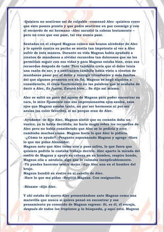 -Quisiera no sentirme así de culpable –comenzó Alec -quisiera creer
que esto pasara pronto y que podre sentirme en paz conmigo y con
el recuerdo de mi hermano –Alec sacudió la cabeza lentamente –
pero no creo que eso pase, tal vez nunca pase.
Sentados en el césped Magnus coloco sus brazos alrededor de Alec
y lo apretó contra su pecho se sentía tan impotente al ver a Alec
sufrir de esta manera. Durante su vida Magnus había ayudado a
cientos de mundanos a olvidar recuerdos tan dolorosos que no les
permitían seguir con sus vidas y para Magnus estaba bien, eran sus
recuerdos después de todo. Pero también creía que el dolor tenía
una razón de ser, y a contracara también había visto a cientos de
mundanos pasar por el dolor y resurgir triunfantes y más fuertes
del que algunos pensaron era su fin. Magnus se negó siquiera a
considerarlo, él creía fuertemente en las palabras que le acababa de
decir a Alec, Es fuerte, Estará bien… Se dijo así mismo.
Alec se soltó un poco del agarre de Magnus para poder encontrar su
cara, lo miro fijamente con sus impresionantes ojos azules, esos
ojos que Magnus amaba tanto, no por ser hermosos ni por ser
azules (su color favorito), si no porque eran de Alec.
-Ayúdame –le dijo Alec, Magnus sintió que su corazón daba un
vuelco, ya lo había decidido; no haría magia sobre los recuerdos de
Alec pero no había considerado que Alec se lo pediría y esto
cambiaba muchas cosas. Magnus haría lo que Alec le pidiera.
-¿Cómo te ayudo? –Pregunto esperanzado Magnus y agrego –Hare
lo que me pidas Alexander.
Magnus noto que Alec tomo aire y paso saliva, lo que fuera que
quisiera pedirle le costaba trabajo decirlo. Alec aparto la mirada del
rostro de Magnus y apoyo su cabeza en su hombro, respiro hondo,
Magnus olía a sándalo, algo que lo calmaba inexplicablemente.
-Tú puedes hacerme sentir mejor –dijo Alec aun en el hombro del
brujo.
Magnus hundió su rostro en el cabello de Alec.
-Hare lo que me pidas –Repitió Magnus. Con resignación.
-Bésame –dijo Alec.
Y ahí estaba de nuevo Alec presentándose ante Magnus como una
maravilla que nunca si quiera pensó en encontrar y ese
pensamiento ya conocido de Magnus regreso: Sí, es él, él encaja,
después de todos los tropiezos y la búsqueda, y aquí está. Magnus

 
