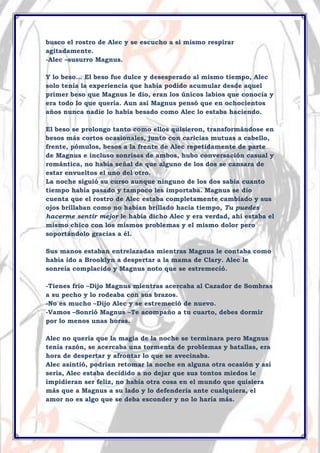busco el rostro de Alec y se escucho a si mismo respirar
agitadamente.
-Alec –susurro Magnus.
Y lo beso… El beso fue dulce y desesperado al mismo tiempo, Alec
solo tenía la experiencia que había podido acumular desde aquel
primer beso que Magnus le dio, eran los únicos labios que conocía y
era todo lo que quería. Aun así Magnus pensó que en ochocientos
años nunca nadie lo había besado como Alec lo estaba haciendo.
El beso se prolongo tanto como ellos quisieron, transformándose en
besos más cortos ocasionales, junto con caricias mutuas a cabello,
frente, pómulos, besos a la frente de Alec repetidamente de parte
de Magnus e incluso sonrisas de ambos, hubo conversación casual y
romántica, no había señal de que alguno de los dos se cansara de
estar envueltos el uno del otro.
La noche siguió su curso aunque ninguno de los dos sabia cuanto
tiempo había pasado y tampoco les importaba. Magnus se dio
cuenta que el rostro de Alec estaba completamente cambiado y sus
ojos brillaban como no habían brillado hacia tiempo, Tu puedes
hacerme sentir mejor le había dicho Alec y era verdad, ahí estaba el
mismo chico con los mismos problemas y el mismo dolor pero
soportándolo gracias a él.
Sus manos estaban entrelazadas mientras Magnus le contaba como
había ido a Brooklyn a despertar a la mama de Clary. Alec le
sonreía complacido y Magnus noto que se estremeció.
-Tienes frio –Dijo Magnus mientras acercaba al Cazador de Sombras
a su pecho y lo rodeaba con sus brazos.
-No es mucho –Dijo Alec y se estremeció de nuevo.
-Vamos –Sonrió Magnus –Te acompaño a tu cuarto, debes dormir
por lo menos unas horas.
Alec no quería que la magia de la noche se terminara pero Magnus
tenía razón, se acercaba una tormenta de problemas y batallas, era
hora de despertar y afrontar lo que se avecinaba.
Alec asintió, podrían retomar la noche en alguna otra ocasión y así
seria, Alec estaba decidido a no dejar que sus tontos miedos le
impidieran ser feliz, no había otra cosa en el mundo que quisiera
más que a Magnus a su lado y lo defendería ante cualquiera, el
amor no es algo que se deba esconder y no lo haría más.

 
