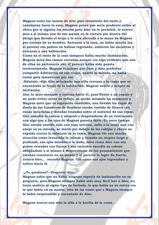 Magnus tomo las manos de Alec para levantarlo del suelo y
caminaron hacia la casa, Magnus pensó que sería prudente soltar al
chico por si alguien los miraba pero Alec no lo permitió, lo acerco
mas a sí mismo una de sus manos en la cintura por dentro del
abrigo que llevaba el brujo y la otra aferrada a la mano de Magnus
por encima de su hombro. Entraron a la casa, no había mucha luz,
al parecer sus padres no habían regresado, subieron las escaleras y
entraron a una habitación.
Como en el resto de la casa tampoco había mucha iluminación,
Magnus miro dos camas cercanas aunque era algo evidente que una
de ellas no pertenecía ahí, al parecer había sido puesta
recientemente, Magnus concluyo que Jace y Alec preferían
compartir habitación en sus viajes, aparto la mirada, no había
razón para lamentarse por eso.
-Siéntate –dijo Alec señalando una silla cercana a la cama que se
encontraba al fondo de la habitación. Magnus sonrió y acepto su
invitación.
Alec lo miro sentarse y camino hacia él, paso frente a un espejo y
no pudo evitar mirar su reflejo, se quedo mirando un momento y
Magnus noto que su expresión cambiaba, aun llevaba las ropas de
duelo de los Cazadores de Sombras estaba vestido de blanco con
runas escarlatas y doradas trazadas sobre el material de sus ropas.
Alec sacudió la cabeza y empezó a desprenderse de su vestimenta
con algo que a los ojos de Magnus parecía furia. En poco tiempo
Alec estaba vestido solo con ropa interior, salto a la cama aun con
enojo en su mirada, se metió por debajo de las cobijas y choco su
espalda contra la cabecera de la cama, Magnus vio con mucha
atención como levantaba la cabeza y tomaba un respiro largo y
profundo, sus ojos miraban a la nada, miro como Alec con sus
puños cerrados con fuerza a sus costados sacudía su cabeza
obligándose a sí mismo a desprenderse de los pensamientos que
estaban renuentes en su mente y al parecer lo logro Es fuerte,
estará bien… recordó Magnus. Vio como sus ojos regresaban y
volteo hacia él.
-¿Te quedaras? –Pregunto Alec.
Magnus sabía que no había ninguna especie de insinuación en su
pregunta, para Magnus siempre había sido muy fácil leer a Alec, no
tenia malicia ni algún tipo de fachada, lo que había en su rostro era
lo que había en su mente, otra de las cosas que a Magnus siempre
le había sorprendido y encantado de Alec.
Magnus acerco aun más la silla a la horilla de la cama.

 