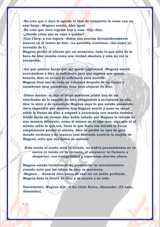 -No creo que a Jace le agrade la idea de compartir la cama con un
sexi brujo –Magnus sonrió, Alec igual.
-No creo que Jace regrese hoy a casa –Dijo Alec.
-¿Donde crees que se vaya a quedar?
-Con Clary, o eso espero –Había una sonrisa devastadoramente
sincera en el rostro de Alec –La necesita –continuo –Así como yo
necesito de ti.
Magnus perdió el aliento por un momento, todo lo que salía de la
boca de Alec sonaba como una verdad absoluta y esta no era la
excepción.
-Así que quieres hacer que me quede Lightwood –Magnus sonrió
acercándose a Alec lo suficiente para que supiera que quería
besarlo, Alec se acerco lo suficiente para hacerlo.
Magnus hizo uso de toda su voluntad después de un tierno y
asombroso muy asombroso beso para alejarse de Alec.
-Debes dormir –le dijo el brujo mientras jalaba una de las
almohadas de la espalda de Alec obligándolo a recostarse en ella,
Alec lo miro y de inmediato Magnus supo lo que estaba pensando:
Sera imposible que duerma hoy Magnus sonrió y puso su mano
sobre la frente de Alec y empezó a acariciarla con mucha ternura.
Desde hacía un tiempo Alec había notado que Magnus lo miraba de
una manera diferente, como si mirara en él algo mas, algo que ni el
mismo sabía lo que era, fuera lo que fuera esa mirada le hacía
simplemente perder el aliento. Alec se perdió en ojos de gato
dorado verdosos y de manera casi distraída acaricio la mejilla de
Magnus, noto que sus labios se movían:
Esta noche el sueño será tu aliado, no habrá pensamientos en tu
mente ni miedo en tu corazón, el amanecer te llamara a
despertar, con tranquilidad y esperanza duerme ahora.
Magnus estaba terminando de pronunciar su encantamiento
cuando noto que los labios de Alec se movieron.
-Magnus… -Susurro Alec antes de caer en un sueño profundo.
Magnus beso la frente de Alec y se acerco a su oído.
Suavemente, Magnus dijo –A ku cinta Kamu, Alexander. (Te amo,
Alexander).

*_*

 