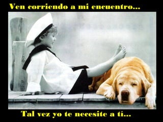 Ven corriendo a mi encuentro...
Tal vez yo te necesite a tí...
 