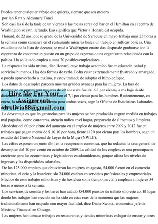 Puedes tener cualquier trabajo que quieras, siempre que sea mesero
por Ian Katz y Alexandre Tanzi
Son casi las 6 de la tarde de un viernes y las mesas cerca del bar en el Hamilton en el centro de
Washington se estn llenando. Eso significa que Victoria Honard est ocupada.
Honard, de 22 aos, que se gradu de la Universidad de Syracuse en mayo, trabaja unas 25 horas a
la semana como camarera en el restaurante mientras busca un trabajo en polticas pblicas. Una
estudiante de la lista del decano, se mud a Washington cuatro das despus de graduarse con la
esperanza de encontrar un puesto en un grupo de expertos o una organizacin relacionada con la
poltica. Ha solicitado empleo a unos 20 posibles empleadores.
La respuesta ha sido mnima, dice Honard, cuyo trabajo acadmico fue en educacin, salud y
servicios humanos. Hay dos formas de verlo. Podra estar extremadamente frustrado y amargado,
o puedo aprovecharlo al mximo, y estoy tratando de adoptar el ltimo enfoque.
Los datos de desempleo parecen mostrar grandes avances para las mujeres. La tasa de
desempleo en agosto para mujeres de 20 aos o ms fue del 6,3 por ciento, la ms baja desde
diciembre de 2008, en comparacin con el 7,1 por ciento para los hombres. Recientemente, en
enero, la tasa era del 7,3 por ciento para ambos sexos, segn la Oficina de Estadsticas Laborales
de EE. UU.
La desventaja es que las ganancias para las mujeres se han producido en gran medida en trabajos
mal pagados, como camareras, atencin mdica en el hogar, preparacin de alimentos y limpieza.
Alrededor del 60 por ciento del aumento en el empleo de mujeres entre 2009 y 2012 fue en
trabajos que pagan menos de $ 10.10 por hora, frente al 20 por ciento para los hombres, segn un
estudio del Centro Nacional de Leyes de la Mujer (NWLC).
Las cifras exponen un punto dbil en la recuperacin econmica, que ha reducido la tasa general de
desempleo del 10 por ciento en octubre de 2009. La calidad de los empleos es una preocupacin
creciente para los economistas y legisladores estadounidenses, porque afecta los niveles de
ingresos y las disparidades salariales.
De los 125.000 empleos que obtuvieron las mujeres en agosto, 54.000 fueron en el comercio
minorista, el ocio y la hostelera; slo 24.000 estaban en servicios profesionales y empresariales.
Muchos de esos trabajos minoristas y de hostelera son a tiempo parcial y emplean a mujeres 34
horas o menos a la semana.
Los servicios de comida y los bares han aadido 354.000 puestos de trabajo solo este ao. El lugar
donde los trabajos han crecido ms ha sido en estas reas de la economa que las mujeres
tradicionalmente han ocupado con mayor facilidad, dice Diane Swonk, economista jefe de
Mesirow Financial en Chicago.
Las mujeres han tomado trabajos en restaurantes y tiendas minoristas en lugar de ensear y otros
 