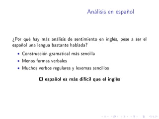 Análisis en español
¾Por qué hay más análisis de sentimiento en inglés, pese a ser el
español una lengua bastante hablada?
• Construcción gramatical más sencilla
• Menos formas verbales
• Muchos verbos regulares y lexemas sencillos
El español es más difícil que el inglés
 