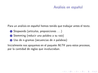 Análisis en español
Para un análisis en español hemos tenido que trabajar antes el texto.
1 Stopwords (artículos, preposiciones . . . )
2 Stemming (reducir una palabra a su raíz)
3 Uso de n-gramas (secuencias de n palabras)
Inicialmente nos apoyamos en el paquete NLTK para estos procesos,
por la cantidad de reglas que involucraban.
 
