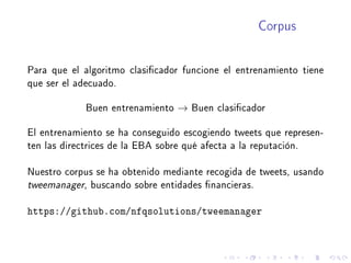 Corpus
Para que el algoritmo clasicador funcione el entrenamiento tiene
que ser el adecuado.
Buen entrenamiento → Buen clasicador
El entrenamiento se ha conseguido escogiendo tweets que represen-
ten las directrices de la EBA sobre qué afecta a la reputación.
Nuestro corpus se ha obtenido mediante recogida de tweets, usando
tweemanager, buscando sobre entidades nancieras.
https://github.com/nfqsolutions/tweemanager
 