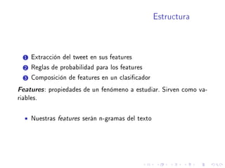 Estructura
1 Extracción del tweet en sus features
2 Reglas de probabilidad para los features
3 Composición de features en un clasicador
Features: propiedades de un fenómeno a estudiar. Sirven como va-
riables.
• Nuestras features serán n-gramas del texto
 
