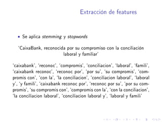 Extracción de features
• Se aplica stemming y stopwords
`CaixaBank, reconocida por su compromiso con la conciliación
laboral y familiar'
`caixabank', `reconoc', `compromis', `conciliacion', `laboral', `famili',
`caixabank reconoc', `reconoc por', `por su', `su compromis', `com-
promis con', `con la', `la conciliacion', `conciliacion laboral', `laboral
y', `y famili', `caixabank reconoc por', `reconoc por su', `por su com-
promis', `su compromis con', `compromis con la', `con la conciliacion',
`la conciliacion laboral', `conciliacion laboral y', `laboral y famili'
 