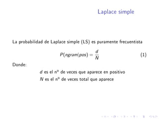Laplace simple
La probabilidad de Laplace simple (LS) es puramente frecuentista
P(ngram|pos) =
d
N
(1)
Donde:
d es el no de veces que aparece en positivo
N es el no de veces total que aparece
 