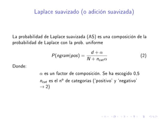 Laplace suavizado (o adición suavizada)
La probabilidad de Laplace suavizada (AS) es una composición de la
probabilidad de Laplace con la prob. uniforme
P(ngram|pos) =
d + α
N + ncatα
(2)
Donde:
α es un factor de composición. Se ha escogido 0,5
ncat es el no de categorías (`positivo' y `negativo'
→ 2)
 