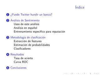 Índice
1 ¾Puede Twitter hundir un banco?
2 Análisis de Sentimiento
Usos de este análisis
Análisis en español
Entrenamiento especíco para reputación
3 Metodología de clasicación
Extracción de features
Estimación de probabilidades
Clasicadores
4 Resultados
Tasa de acierto
Curva ROC
5 Conclusiones
 