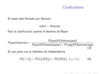 Clasicadores
El tweet está formado por features
tweet ∼ features
Para la clasicación usamos el teorema de Bayes
P(pos|features) =
P(pos)P(features|pos)
P(pos)P(features|pos) + P(neg)P(features|neg)
(3)
Se usa junto con la hipótesis de independencia
P(fi ∩ fj ) = P(fi |fj )P(fj ) = P(fi )P(fj ) ∀i,j i = j (4)
 