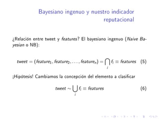 Bayesiano ingenuo y nuestro indicador
reputacional
¾Relación entre tweet y features? El bayesiano ingenuo (Naive Ba-
yesian o NB):
tweet = (feature1, feature2, . . . , featuren) =
i
fi ≡ features (5)
½Hipótesis! Cambiamos la concepción del elemento a clasicar
tweet ∼
i
fi ≡ features (6)
 