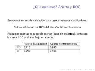 ¾Qué medimos? Acierto y ROC
Escogemos un set de validación para testear nuestros clasicadores.
Set de validación → 10 % del tamaño del entrenamiento
Probamos cuántos es capaz de acertar (tasa de aciertos), junto con
la curva ROC y el área bajo esta curva.
Acierto (validación) Acierto (entrenamiento)
NB 0.715 0.995
IR 0.790 0.990
 