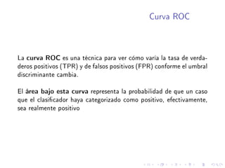 Curva ROC
La curva ROC es una técnica para ver cómo varía la tasa de verda-
deros positivos (TPR) y de falsos positivos (FPR) conforme el umbral
discriminante cambia.
El área bajo esta curva representa la probabilidad de que un caso
que el clasicador haya categorizado como positivo, efectivamente,
sea realmente positivo
 