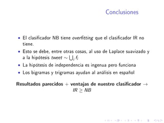 Conclusiones
• El clasicador NB tiene overtting que el clasicador IR no
tiene.
• Esto se debe, entre otras cosas, al uso de Laplace suavizado y
a la hipótesis tweet ∼ i fi
• La hipótesis de independencia es ingenua pero funciona
• Los bigramas y trigramas ayudan al análisis en español
Resultados parecidos + ventajas de nuestro clasicador →
IR ≥ NB
 