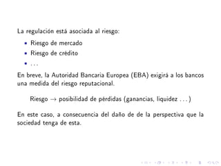 La regulación está asociada al riesgo:
• Riesgo de mercado
• Riesgo de crédito
• . . .
En breve, la Autoridad Bancaria Europea (EBA) exigirá a los bancos
una medida del riesgo reputacional.
Riesgo → posibilidad de pérdidas (ganancias, liquidez . . . )
En este caso, a consecuencia del daño de de la perspectiva que la
sociedad tenga de esta.
 