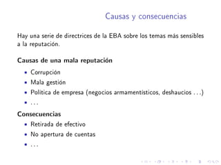 Causas y consecuencias
Hay una serie de directrices de la EBA sobre los temas más sensibles
a la reputación.
Causas de una mala reputación
• Corrupción
• Mala gestión
• Política de empresa (negocios armamentísticos, deshaucios . . .)
• . . .
Consecuencias
• Retirada de efectivo
• No apertura de cuentas
• . . .
 