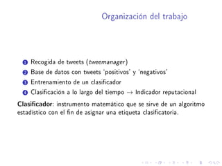 Organización del trabajo
1 Recogida de tweets (tweemanager)
2 Base de datos con tweets `positivos' y `negativos'
3 Entrenamiento de un clasicador
4 Clasicación a lo largo del tiempo → Indicador reputacional
Clasicador: instrumento matemático que se sirve de un algoritmo
estadístico con el n de asignar una etiqueta clasicatoria.
 
