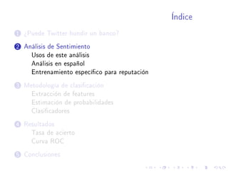 Índice
1 ¾Puede Twitter hundir un banco?
2 Análisis de Sentimiento
Usos de este análisis
Análisis en español
Entrenamiento especíco para reputación
3 Metodología de clasicación
Extracción de features
Estimación de probabilidades
Clasicadores
4 Resultados
Tasa de acierto
Curva ROC
5 Conclusiones
 