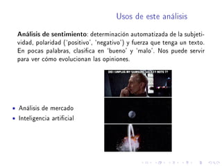 Usos de este análisis
Análisis de sentimiento: determinación automatizada de la subjeti-
vidad, polaridad (`positivo', `negativo') y fuerza que tenga un texto.
En pocas palabras, clasica en `bueno' y `malo'. Nos puede servir
para ver cómo evolucionan las opiniones.
• Análisis de mercado
• Inteligencia articial
 