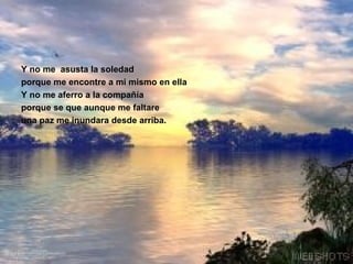 Y no me  asusta la soledad porque me encontre a mi mismo en ella  Y no me aferro a la compañía porque se que aunque me faltare  una paz me inundara desde arriba. 