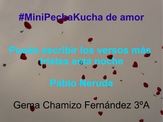 #MiniPechaKucha de amor
Puedo escribir los versos más
tristes esta noche
Pablo Neruda
Gema Chamizo Fernández 3ºA

 