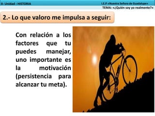 2.- Lo que valoro me impulsa a seguir:
TEMA: «¿Quién soy yo realmente?»
II- Unidad : HISTORIA I.E.P «Nuestra Señora de Guadalupe»
Con relación a los
factores que tu
puedes manejar,
uno importante es
la motivación
(persistencia para
alcanzar tu meta).
 