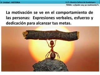 TEMA: «¿Quién soy yo realmente?»
II- Unidad : HISTORIA I.E.P «Nuestra Señora de Guadalupe»
La motivación se ve en el comportamiento de
las personas: Expresiones verbales, esfuerzo y
dedicación para alcanzar tus metas.
 