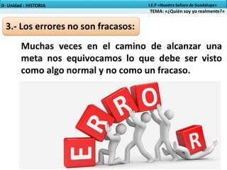3.- Los errores no son fracasos:
Muchas veces en el camino de alcanzar una
meta nos equivocamos lo que debe ser visto
como algo normal y no como un fracaso.
TEMA: «¿Quién soy yo realmente?»
II- Unidad : HISTORIA I.E.P «Nuestra Señora de Guadalupe»
 