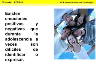 Existen
emociones
positivas y
negativas que
durante la
adolescencia a
veces son
difíciles de
identificar o
expresar.
IV- Unidad : PFRRHH I.E.P «Nuestra Señora de Guadalupe»
 