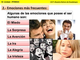 Algunas de las emociones que posee el ser
humano son:
La tristeza
La Ira
La Alegría
La Averción
2.- Emociones más frecuentes:
La Sorpresa
El Miedo
IV- Unidad : PFRRHH I.E.P «Nuestra Señora de Guadalupe»
 