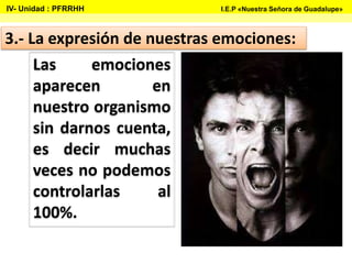 3.- La expresión de nuestras emociones:
Las emociones
aparecen en
nuestro organismo
sin darnos cuenta,
es decir muchas
veces no podemos
controlarlas al
100%.
IV- Unidad : PFRRHH I.E.P «Nuestra Señora de Guadalupe»
 