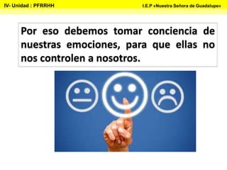Por eso debemos tomar conciencia de
nuestras emociones, para que ellas no
nos controlen a nosotros.
IV- Unidad : PFRRHH I.E.P «Nuestra Señora de Guadalupe»
 