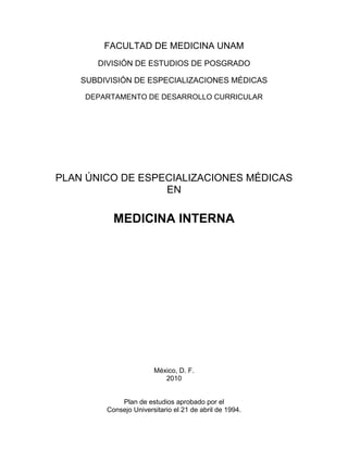 FACULTAD DE MEDICINA UNAM
       DIVISIÓN DE ESTUDIOS DE POSGRADO

    SUBDIVISIÓN DE ESPECIALIZACIONES MÉDICAS

    DEPARTAMENTO DE DESARROLLO CURRICULAR




PLAN ÚNICO DE ESPECIALIZACIONES MÉDICAS
                  EN

           MEDICINA INTERNA




                        México, D. F.
                           2010


             Plan de estudios aprobado por el
         Consejo Universitario el 21 de abril de 1994.
 