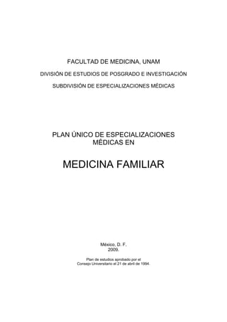 FACULTAD DE MEDICINA, UNAM
DIVISIÓN DE ESTUDIOS DE POSGRADO E INVESTIGACIÓN
SUBDIVISIÓN DE ESPECIALIZACIONES MÉDICAS

PLAN ÚNICO DE ESPECIALIZACIONES
MÉDICAS EN

MEDICINA FAMILIAR

México, D. F.
2009.
Plan de estudios aprobado por el
Consejo Universitario el 21 de abril de 1994.

 